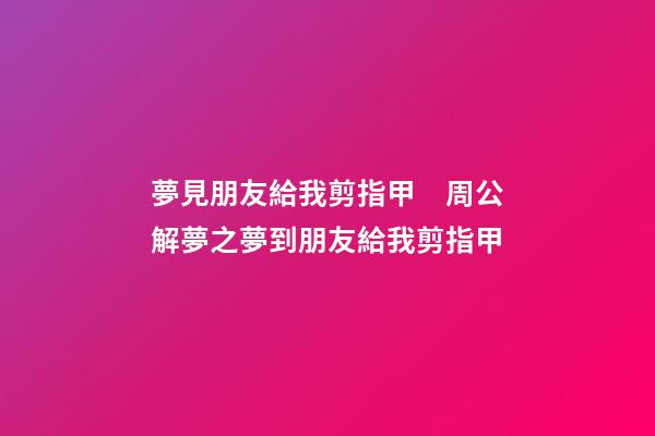 夢見朋友給我剪指甲　周公解夢之夢到朋友給我剪指甲